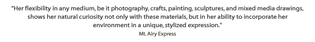 Her flexibility in any medium, be it photography, crafts, painting, sculptures, and mixed media drawings, shows her natural curiosity not only with these materials, but in her ability to incorporate her environment in a unique, stylized expression. -Mt. Airy Express, March 1, 1988